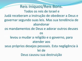 Reis Iníquos/Reis Bons.
Todos os reis de Israel e
Judá receberam a instrução de obedecer a Deus e
governar segundo suas leis. Mas sua tendência de
abandonar
os mandamentos de Deus e adorar outros deuses
os
levou a mudar a religião e o governo, para
atender aos
seus próprios desejos pessoais. Esta negligência à
lei de
Deus causou sua destruição
 