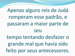 Apenas alguns reis de Judá
romperam esse padrão, e
passaram a maior parte de
seu
tempo tentando desfazer o
grande mal que havia sido
feito por seus antecessores.
 