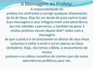 A Mensagem do Profeta.
A responsabilidade do
profeta era confrontar e corrigir qualquer afastamento
da lei de Deus. Elias foi um dardo de juízo contra Israel.
Suas mensagens e seus milagres eram uma advertência
aos reis rebeldes e perversos, e também ao povo. E
muitos profetas vieram depois dele^ todos com a
mensagem
de que o povo e o rei precisavam se afastar de seus maus
costumes e voltar a amar e servir apenas ao Deus
verdadeiro. Hoje, nós temos a Bíblia, o ensinamento de
nossos
pastores e os sábios conselhos de crentes que são como
advertências proféticas para nós.
 