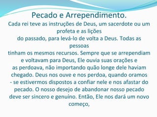 Pecado e Arrependimento.
Cada rei teve as instruções de Deus, um sacerdote ou um
profeta e as lições
do passado, para levá-lo de volta a Deus. Todas as
pessoas
tinham os mesmos recursos. Sempre que se arrependiam
e voltavam para Deus, Ele ouvia suas orações e
as perdoava, não importando quão longe dele haviam
chegado. Deus nos ouve e nos perdoa, quando oramos
- se estivermos dispostos a confiar nele e nos afastar do
pecado. O nosso desejo de abandonar nosso pecado
deve ser sincero e genuíno. Então, Ele nos dará um novo
começo,
 