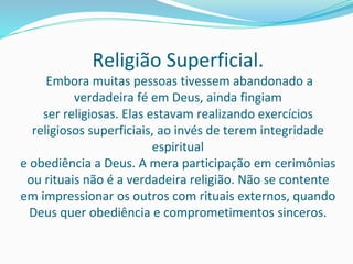 Religião Superficial.
Embora muitas pessoas tivessem abandonado a
verdadeira fé em Deus, ainda fingiam
ser religiosas. Elas estavam realizando exercícios
religiosos superficiais, ao invés de terem integridade
espiritual
e obediência a Deus. A mera participação em cerimônias
ou rituais não é a verdadeira religião. Não se contente
em impressionar os outros com rituais externos, quando
Deus quer obediência e comprometimentos sinceros.
 