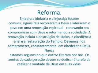 Reforma.
Embora a idolatria e a injustiça fossem
comuns, alguns reis recorreram a Deus e lideraram o
povo em uma renovação espiritual - renovando seu
compromisso com Deus e reformando a sociedade. A
renovação incluiu a destruição de ídolos, a obediência
à lei e a restauração do Templo. Devemos nos
comprometer, constantemente, em obedecer a Deus.
Nunca
estamos seguros no que outros fizeram por nós. Os
aentes de cada geração devem se dedicar à tarefa de
realizar a vontade de Deus em suas vidas.
 