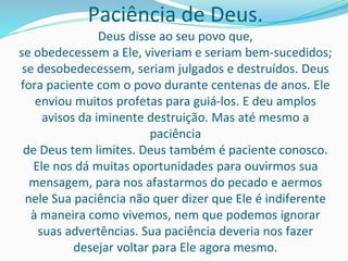 Paciência de Deus.
Deus disse ao seu povo que,
se obedecessem a Ele, viveriam e seriam bem-sucedidos;
se desobedecessem, seriam julgados e destruídos. Deus
fora paciente com o povo durante centenas de anos. Ele
enviou muitos profetas para guiá-los. E deu amplos
avisos da iminente destruição. Mas até mesmo a
paciência
de Deus tem limites. Deus também é paciente conosco.
Ele nos dá muitas oportunidades para ouvirmos sua
mensagem, para nos afastarmos do pecado e aermos
nele Sua paciência não quer dizer que Ele é indiferente
à maneira como vivemos, nem que podemos ignorar
suas advertências. Sua paciência deveria nos fazer
desejar voltar para Ele agora mesmo.
 