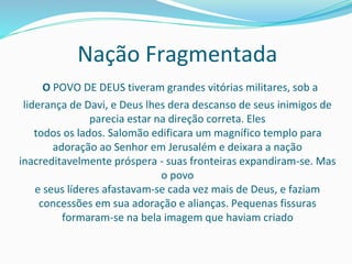 Nação Fragmentada
O POVO DE DEUS tiveram grandes vitórias militares, sob a
liderança de Davi, e Deus lhes dera descanso de seus inimigos de
parecia estar na direção correta. Eles
todos os lados. Salomão edificara um magnífico templo para
adoração ao Senhor em Jerusalém e deixara a nação
inacreditavelmente próspera - suas fronteiras expandiram-se. Mas
o povo
e seus líderes afastavam-se cada vez mais de Deus, e faziam
concessões em sua adoração e alianças. Pequenas fissuras
formaram-se na bela imagem que haviam criado
 