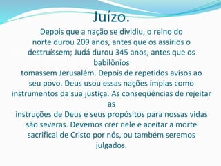 Juízo.
Depois que a nação se dividiu, o reino do
norte durou 209 anos, antes que os assírios o
destruíssem; Judá durou 345 anos, antes que os
babilônios
tomassem Jerusalém. Depois de repetidos avisos ao
seu povo. Deus usou essas nações ímpias como
instrumentos da sua justiça. As conseqüências de rejeitar
as
instruções de Deus e seus propósitos para nossas vidas
são severas. Devemos crer nele e aceitar a morte
sacrifical de Cristo por nós, ou também seremos
julgados.
 