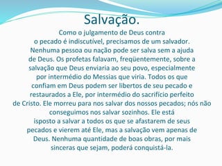 Salvação.
Como o julgamento de Deus contra
o pecado é indiscutível, precisamos de um salvador.
Nenhuma pessoa ou nação pode ser salva sem a ajuda
de Deus. Os profetas falavam, freqüentemente, sobre a
salvação que Deus enviaria ao seu povo, especialmente
por intermédio do Messias que viria. Todos os que
confiam em Deus podem ser libertos de seu pecado e
restaurados a Ele, por intermédio do sacrifício perfeito
de Cristo. Ele morreu para nos salvar dos nossos pecados; nós não
conseguimos nos salvar sozinhos. Ele está
isposto a salvar a todos os que se afastarem de seus
pecados e vierem até Ele, mas a salvação vem apenas de
Deus. Nenhuma quantidade de boas obras, por mais
sinceras que sejam, poderá conquistá-la.
 