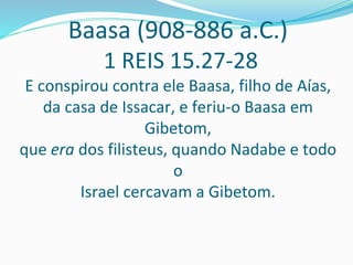Baasa (908-886 a.C.)
1 REIS 15.27-28
E conspirou contra ele Baasa, filho de Aías,
da casa de Issacar, e feriu-o Baasa em
Gibetom,
que era dos filisteus, quando Nadabe e todo
o
Israel cercavam a Gibetom.
 