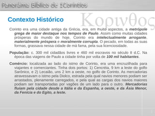 2
Contexto Histórico
Corinto era uma cidade antiga da Grécia, era, em muito aspectos, a metrópole
grega de maior destaque nos tempos de Paulo. Assim como muitas cidades
prósperas do mundo de hoje, Corinto era intelectualmente arrogante,
materialmente próspera e moralmente corrupta. O pecado, em todas as suas
formas, grassava nessa cidade de má fama, pela sua licenciosidade.
População: c. 300 mil cidadãos livres e 460 mil escravos no século II d.C. Na
época das viagens de Paulo a cidade tinha por volta de 100 mil habitantes.
Comércio: localizada ao lado do istmo de Corinto, era uma encruzilhada para
viajantes e comerciantes. Tinha dois portos: 1) Cencréia, 9 km a leste do golfo
Sarônico, e 2) Lecaião, uns 2 km a oeste, no golfo de Corinto. As mercadorias
atravessavam o istmo pela Diolco, estrada pela qual navios menores podiam ser
arrastados, plenamente carregados, e pela qual as cargas dos navios maiores
podiam ser transportadas por vagões de um lado para o outro. Mercadorias
fluíam pela cidade desde a Itália e da Espanha, a oeste, e da Ásia Menor,
da Fenícia e do Egito, a leste.
 