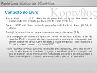 21
Contexto do Livro
Autor: Paulo 1.1,2; 16.21. Reconhecido pelos Pais da Igreja. Sua autoria foi
estabelecida com precisão por Clemente de Roma em 96 d.C.
Data: c. 55/56 d.C. Perto do fim da permanência de Paulo em Éfeso (16.5-9; At
20.31)
Paulo já havia escrito uma carta anteriormente, que já não existe. (5.9)
Uma delegação de líderes da igreja de Corinto foi enviada a Éfeso a fim de
consultar Paulo a respeito de alguns problemas e desordens muito graves que
tinham surgido na igreja. Como resposta a essas perguntas Paulo escreveu 1
Coríntios, isso aconteceu por volta de 55/56 d.C.
Paulo responde a várias questões levantadas pela delegação, entre elas estão a
das divisões entre os membros da igreja, imoralidade, práticas impróprias na
ceia do Senhor, falsos ensinos sobre ressurreição do corpo e encoraja a igreja a
fazer donativos para o sustento dos crentes judeus pobres de Jerusalém.
 