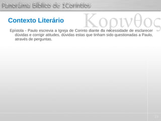 23
Contexto Literário
Epístola - Paulo escrevia a Igreja de Corinto diante da necessidade de esclarecer
dúvidas e corrigir atitudes, dúvidas estas que tinham sido questionadas a Paulo,
através de perguntas.
 
