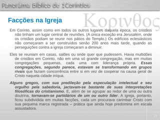 24
Facções na Igreja
Em Corinto, assim como em todos os outros lugares daquela época, os cristãos
não tinham um lugar central de reuniões. (A única exceção era Jerusalém, onde
os cristãos podiam se reunir nos pátios do Templo.) Os edifícios eclesiásticos
não começaram a ser construídos senão 200 anos mais tarde, quando as
perseguições contra a igreja começaram a diminuir.
Eles se reuniam em casas, salões ou onde quer que pudessem. Havia multidões
de cristãos em Corinto, não em uma só grande congregação, mas em muitas
congregações pequenas, cada uma com liderança própria. Essas
congregações, segundo parece, estavam se transformando em grupos
rivais que faziam concorrência entre si em vez de cooperar na causa geral de
Cristo naquela cidade iníqua.
Alguns gregos, com sua predileção pela especulação intelectual e seu
orgulho pela sabedoria, jactavam-se bastante de suas interpretações
filosóficas do cristianismo. E, além de se agrupar ao redor de uma ou outra
doutrina, tornavam-se partidários de um ou outro líder. A igreja, portanto,
ficou subdividida em muitas facções, cada um procurava carimbar Cristo com
sua pequena marca registrada – prática que ainda hoje predomina em escala
assustadora.
 