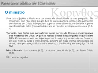 25
O ministro
Uma das objeções a Paulo era por causa da simplicidade da sua pregação. Ele
respondeu que não podia pregar-lhes de outra maneira, porque não passavam
de crianças em Cristo. Não podiam suportar outro alimento, senão leite. A prova
da infantilidade deles (carnalidade) eram as divisões existentes entre eles. (3.1-
4)
“Portanto, que todos nos considerem como servos de Cristo e encarregados
dos mistérios de Deus. O que se requer destes encarregados é que sejam
fiéis. Pouco me importa ser julgado por vocês ou por qualquer tribunal humano;
de fato, nem eu julgo a mim mesmo. Embora em nada minha consciência me
acuse, nem por isso justifico a mim mesmo; o Senhor é quem me julga.” 4.1-4
NVI
Três tribunais: dos homens (4.3), da nossa consciência (4.3), de Jesus Cristo
(4.4).
Não deve ter orgulho.
 