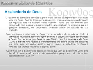 26
A sabedoria de Deus
O “partido da sabedoria” recebeu a parte mais pesada da repreensão arrasadora
feita por Paulo. Corinto ficava perto de Atenas, onde o ambiente era dominado
por egoístas que se exibiam como filósofos. Paulo era um homem com
capacidade para ensinar em universidades, um estudioso de destaque na sua
geração. Entretanto, ele desprezava qualquer alarde de vaidade de sua
erudição.
Paulo contrasta a sabedoria de Deus com a sabedoria do mundo incrédulo. A
sabedoria mundana não consegue, usando a própria filosofia, reconhecer
a Deus. Foi por isso que Deus enviou Cristo, que é a sabedoria de Deus
(1.24), a fim de nos revelar o conhecimento do plano divino da salvação
que tinha sido, até então, mistério. Agora, porém, a sabedoria de Deus é
revelada aos crentes mediante o Espírito Santo.
“Quem não tem o Espírito não aceita as coisas que vêm do Espírito de Deus, pois
lhe são loucura; e não é capaz de entendê-las, porque elas são discernidas
espiritualmente.” 2.14 NVI
 