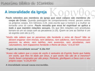 29
A imoralidade da Igreja
Paulo relembra aos membros da igreja que seus corpos são membros do
corpo de Cristo. Quando participam de comportamento imoral, pecam contra
os próprios corpos. Em Gênesis 2.24, está escrito que o homem e a mulher se
tornarão uma só carne. Paulo ressalta que essa lei espiritual se aplica a
todo o que mantém relações sexuais. Os que têm relações com prostitutas
tornam-se um só corpo com as pecadoras (v.16). Quem se une ao Senhor é um
só espírito com ele (v.17).
“Vocês não sabem que os perversos não herdarão o reino de Deus? Não se
deixem enganar: nem imorais, nem idólatras, nem adúlteros, nem homossexuais
passivos ou ativos, nem ladrões, nem avarentos, nem alcoólatras, nem
caluniadores, nem trapaceiros herdarão o Reino de Deus.” 6.9,10 NVI
“Fujam da imoralidade sexual” 6.18a NVI
“Acaso não sabem que o corpo de vocês é santuário do Espírito Santo que habita
em vocês, que lhes foi dado por Deus, e que vocês não são de si mesmos?
Vocês foram comprados por alto preço. Portanto, glorifiquem a Deus com o seu
próprio corpo.” 6.19,20 NVI
A imoralidade sexual causa escravidão.
 