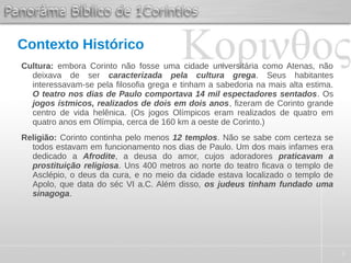 3
Contexto Histórico
Cultura: embora Corinto não fosse uma cidade universitária como Atenas, não
deixava de ser caracterizada pela cultura grega. Seus habitantes
interessavam-se pela filosofia grega e tinham a sabedoria na mais alta estima.
O teatro nos dias de Paulo comportava 14 mil espectadores sentados. Os
jogos ístmicos, realizados de dois em dois anos, fizeram de Corinto grande
centro de vida helênica. (Os jogos Olímpicos eram realizados de quatro em
quatro anos em Olímpia, cerca de 160 km a oeste de Corinto.)
Religião: Corinto continha pelo menos 12 templos. Não se sabe com certeza se
todos estavam em funcionamento nos dias de Paulo. Um dos mais infames era
dedicado a Afrodite, a deusa do amor, cujos adoradores praticavam a
prostituição religiosa. Uns 400 metros ao norte do teatro ficava o templo de
Asclépio, o deus da cura, e no meio da cidade estava localizado o templo de
Apolo, que data do séc VI a.C. Além disso, os judeus tinham fundado uma
sinagoga.
 
