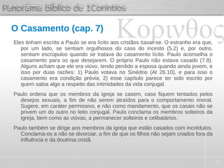 30
O Casamento (cap. 7)
Eles tinham escrito a Paulo se era lícito aos cristãos casar-se. O estranho era que,
por um lado, se sentiam orgulhosos do caso do incesto (5.2) e, por outro,
sentiam escrúpulos quando se tratava do casamento lícito. Paulo aconselha o
casamento para os que desejarem. O próprio Paulo não estava casado (7.8).
Alguns acham que ele era viúvo, tendo perdido a esposa quando ainda jovem, e
isso por duas razões: 1) Paulo votava no Sinédrio (At 26.10), e para isso o
casamento era condição prévia; 2) esse capítulo parece ter sido escrito por
quem sabia algo a respeito das intimidades da vida conjugal.
Paulo ordena que os membros da igreja se casem, caso fiquem tentados pelos
desejos sexuais, a fim de não serem atraídos para o comportamento imoral.
Sugere, em caráter permissivo, e não como mandamento, que os casais não se
privem um do outro no leito conjugal. Paulo conclama os membros solteiros da
igreja, bem como as viúvas, a permanecer solteiros e celibatários.
Paulo também se dirige aos membros da igreja que estão casados com incrédulos.
Conclama-os a não se divorciar, a fim de que os filhos não sejam criados fora da
influência e da doutrina cristã.
 