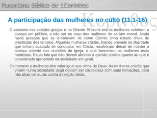 31
A participação das mulheres no culto (11.1-16)
O costume nas cidades gregas e no Oriente Próximo era as mulheres cobrirem a
cabeça em público, a não ser no caso das mulheres de caráter imoral. Ainda
havia pessoas que se lembravam de como Corinto tinha estado cheia de
prostitutas dos templos. Algumas mulheres cristãs, tirando proveito da liberdade
que tinham acabado de conquistar em Cristo, resolveram deixar de manter a
cabeça coberta nas reuniões da igreja, o que horrorizou as mulheres mais
modestas. Paulo fala que não devem afrontar a opinião pública quanto ao que é
considerado apropriado na sociedade em geral.
Os homens e mulheres têm valor igual aos olhos de Deus. As mulheres cristãs que
viviam numa sociedade pagã deviam ser cautelosas com suas inovações, para
não atrair censuras contra a religião delas.
 