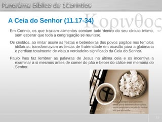 32
A Ceia do Senhor (11.17-34)
Em Corinto, os que traziam alimentos comiam tudo dentro do seu círculo íntimo,
sem esperar que toda a congregação se reunisse.
Os cristãos, ao imitar assim as festas e bebedeiras dos povos pagãos nos templos
idólatras, transformavam as festas de fraternidade em ocasião para a glutonaria
e perdiam totalmente de vista o verdadeiro significado da Ceia do Senhor.
Paulo lhes faz lembrar as palavras de Jesus na última ceia e os incentiva a
examinar a si mesmos antes de comer do pão e beber do cálice em memória do
Senhor.
 