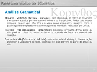 34
Análise Gramatical
Milagres – v10,28,29 (δύναμις – dunamis): pela etimologia, se refere ao assombro
e espanto causados por um evento incomum ou inexplicável. Poder para operar
milagres, parece que não têm em vista curas milagrosas, milagres como a
pacificação da tempestade e a alimentação das multidões, realizados por Jesus.
Profecia – v10 (προφητεία – prophēteia): proclamar revelação divina, pode ou
não predizer coisas do futuro. Anúncio da vontade de Deus em determinada
situação.
Discernir – v10 (διάκρισις – diakrisis): estimativa judicial, distinguir, diferenciação.
Distinguir o verdadeiro do falso, distinguir se algo provem da parte de Deus ou
não.
 