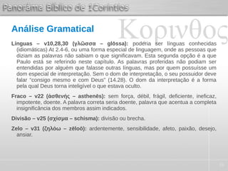 35
Análise Gramatical
Línguas – v10,28,30 (γλῶσσα – glōssa): poderia ser línguas conhecidas
(idiomáticas) At 2.4-6, ou uma forma especial de linguagem, onde as pessoas que
diziam as palavras não sabiam o que significavam. Esta segunda opção é a que
Paulo está se referindo neste capítulo. As palavras proferidas não podiam ser
entendidas por alguém que falasse outras línguas, mas por quem possuísse um
dom especial de interpretação. Sem o dom de interpretação, o seu possuidor deve
falar “consigo mesmo e com Deus” (14.28). O dom da interpretação é a forma
pela qual Deus torna inteligível o que estava oculto.
Fraco – v22 (ἀσθενής – asthenēs): sem força, débil, frágil, deficiente, ineficaz,
impotente, doente. A palavra correta seria doente, palavra que acentua a completa
insignificância dos membros assim indicados.
Divisão – v25 (σχίσμα – schisma): divisão ou brecha.
Zelo – v31 (ζηλόω – zēloō): ardentemente, sensibilidade, afeto, paixão, desejo,
ansiar.
 