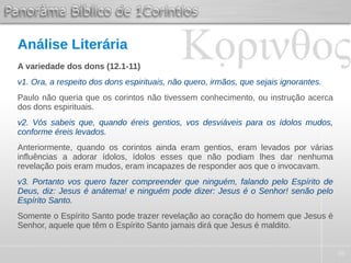 36
Análise Literária
A variedade dos dons (12.1-11)
v1. Ora, a respeito dos dons espirituais, não quero, irmãos, que sejais ignorantes.
Paulo não queria que os corintos não tivessem conhecimento, ou instrução acerca
dos dons espirituais.
v2. Vós sabeis que, quando éreis gentios, vos desviáveis para os ídolos mudos,
conforme éreis levados.
Anteriormente, quando os corintos ainda eram gentios, eram levados por várias
influências a adorar ídolos, ídolos esses que não podiam lhes dar nenhuma
revelação pois eram mudos, eram incapazes de responder aos que o invocavam.
v3. Portanto vos quero fazer compreender que ninguém, falando pelo Espírito de
Deus, diz: Jesus é anátema! e ninguém pode dizer: Jesus é o Senhor! senão pelo
Espírito Santo.
Somente o Espírito Santo pode trazer revelação ao coração do homem que Jesus é
Senhor, aquele que têm o Espírito Santo jamais dirá que Jesus é maldito.
 
