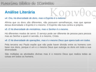 37
Análise Literária
v4. Ora, há diversidade de dons, mas o Espírito é o mesmo.
Afirma que os dons são diferentes, não possuem semelhanças, mas que apesar
dessa diversidade o Espírito é o mesmo. O Espírito não luta contra si próprio.
v5. E há diversidade de ministérios, mas o Senhor é o mesmo.
Há diferentes modos de servir. O serviço pode ser diferente de pessoa para pessoa
mas ao Senhor a quem é servido, é o mesmo, Cristo.
v6. E há diversidade de operações, mas é o mesmo Deus que opera tudo em todos.
Pela terceira vez Paulo expõe que não pode haver divisão entre os homens com
base nos dons, porque é um e o mesmo Deus que outorga os dons em toda a sua
diversidade.
São múltiplas as atividades divinas mas é o mesmo Deus que realiza todas as
coisas em todos os homens.
 