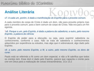 38
Análise Literária
v7. A cada um, porém, é dada a manifestação do Espírito para o proveito comum.
A cada membro do corpo de Cristo é dado um dom, não para proveito próprio mas
para o proveito comum, para o bem comum do corpo de Cristo. Não era para um fim
egoísta.
*v8. Porque a um, pelo Espírito, é dada a palavra da sabedoria; a outro, pelo mesmo
Espírito, a palavra da ciência;
O Espírito dá poder para a elocução, ou seja, para exprimir sabedoria ou
conhecimento, conforme o caso. Não se trata de sabedoria e conhecimentos
adquiridos por experiência ou estudos, mas algo que é sobrenatural, algo dado pelo
Espírito.
v9. a outro, pelo mesmo Espírito, a fé; a outro, pelo mesmo Espírito, os dons de
curar;
Paulo está se referindo a fé como um dom especial, e não a fé salvífica que todos
os crentes tem. Esse dom é dado pelo Espírito, parece que capacita o crente para
crer em Deus para a realização de coisas extraordinárias. 1Co 13.2
 