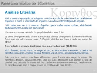 39
Análise Literária
v10. a outro a operação de milagres; a outro a profecia; a outro o dom de discernir
espíritos; a outro a variedade de línguas; e a outro a interpretação de línguas.
*v11. Mas um só e o mesmo Espírito opera todas estas coisas, distribuindo
particularmente a cada um como quer.
Um só e o mesmo: unidade do propósito divino vem à luz
os dons divergentes não visam a propósitos divinos divergentes. É o único e mesmo
Deus que dá todos estes dons. O Espírito distribui os dons a cada um como lhe
apraz.
Diversidade e unidade ilustradas com o corpo humano (12.12-31)
v12. Porque, assim como o corpo é um, e tem muitos membros, e todos os
membros do corpo, embora muitos, formam um só corpo, assim também é Cristo.
São precisos muitos membros diferentes para formar um corpo humano. Os
membros diferem, inevitavelmente. Mas as suas diferenças não afetam o fato de
que há uma unidade fundamental. Os cristãos constituem um só corpo. Assim como
os membros são para o corpo, assim os cristãos são para Cristo.
 