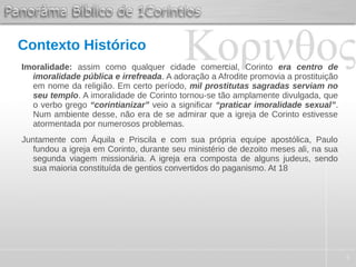 4
Contexto Histórico
Imoralidade: assim como qualquer cidade comercial, Corinto era centro de
imoralidade pública e irrefreada. A adoração a Afrodite promovia a prostituição
em nome da religião. Em certo período, mil prostitutas sagradas serviam no
seu templo. A imoralidade de Corinto tornou-se tão amplamente divulgada, que
o verbo grego “corintianizar” veio a significar “praticar imoralidade sexual”.
Num ambiente desse, não era de se admirar que a igreja de Corinto estivesse
atormentada por numerosos problemas.
Juntamente com Áquila e Priscila e com sua própria equipe apostólica, Paulo
fundou a igreja em Corinto, durante seu ministério de dezoito meses ali, na sua
segunda viagem missionária. A igreja era composta de alguns judeus, sendo
sua maioria constituída de gentios convertidos do paganismo. At 18
 