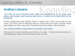 40
Análise Literária
*v13. Pois em um só Espírito fomos todos nós batizados em um só corpo, quer
judeus, quer gregos, quer escravos quer livres; e a todos nós foi dado beber de um
só Espírito.
Fomos regenerados pelo Espírito Santo e unidos com Cristo como parte de seu
corpo. Em Cristo, não há distinção racial ou social Deus tem dado o Espírito Santo
para habitar em todo o seu povo. Percebe-se que há unidade, não há divisão.
*v14. Porque também o corpo não é um membro, mas muitos.
Precisa-se de muitos membros para formar um corpo. O corpo humano precisa ter
diversidade para operar de modo eficaz como um todo.
 