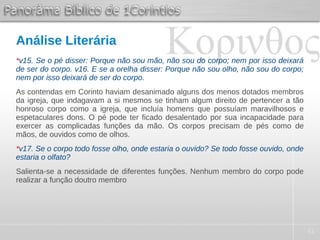 41
Análise Literária
*v15. Se o pé disser: Porque não sou mão, não sou do corpo; nem por isso deixará
de ser do corpo. v16. E se a orelha disser: Porque não sou olho, não sou do corpo;
nem por isso deixará de ser do corpo.
As contendas em Corinto haviam desanimado alguns dos menos dotados membros
da igreja, que indagavam a si mesmos se tinham algum direito de pertencer a tão
honroso corpo como a igreja, que incluía homens que possuíam maravilhosos e
espetaculares dons. O pé pode ter ficado desalentado por sua incapacidade para
exercer as complicadas funções da mão. Os corpos precisam de pés como de
mãos, de ouvidos como de olhos.
*v17. Se o corpo todo fosse olho, onde estaria o ouvido? Se todo fosse ouvido, onde
estaria o olfato?
Salienta-se a necessidade de diferentes funções. Nenhum membro do corpo pode
realizar a função doutro membro
 