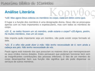 42
Análise Literária
*v18. Mas agora Deus colocou os membros no corpo, cada um deles como quis.
O lugar e a função dos membros é uma designação divina. Deus não se preocupou
apenas com os mais importantes e espetaculares, mas com todos os membros do
corpo.
v19. E, se todos fossem um só membro, onde estaria o corpo? v20.Agora, porém,
há muitos membros, mas um só corpo.
Não importa quão importante seja um membro, não pode existir corpo formado só
dele.
*v21. E o olho não pode dizer à mão: Não tenho necessidade de ti; nem ainda a
cabeça aos pés: Não tenho necessidade de vós.
Paulo agora está tratando dos que possuíam os maiores dons que menosprezavam
os seus irmãos menos dotados. Estes pensavam que poderiam funcionar bem sem
as insignificantes contribuições das pessoas inferiores. O fato de um membro do
corpo desempenhar bem sua função não significa que ele pode dispensar os
serviços de outros membros.
 