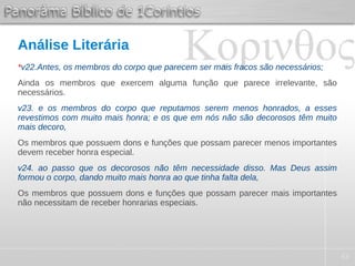 43
Análise Literária
*v22.Antes, os membros do corpo que parecem ser mais fracos são necessários;
Ainda os membros que exercem alguma função que parece irrelevante, são
necessários.
v23. e os membros do corpo que reputamos serem menos honrados, a esses
revestimos com muito mais honra; e os que em nós não são decorosos têm muito
mais decoro,
Os membros que possuem dons e funções que possam parecer menos importantes
devem receber honra especial.
v24. ao passo que os decorosos não têm necessidade disso. Mas Deus assim
formou o corpo, dando muito mais honra ao que tinha falta dela,
Os membros que possuem dons e funções que possam parecer mais importantes
não necessitam de receber honrarias especiais.
 