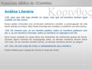 44
Análise Literária
*v25. para que não haja divisão no corpo, mas que os membros tenham igual
cuidado uns dos outros.
Essas ações instruídas nos versículos anteriores revelam a preocupação de não
haver divisão no corpo. Mas Paulo encoraja aos cristãos a cuidarem uns dos outros.
*v26. De maneira que, se um membro padece, todos os membros padecem com
ele; e, se um membro é honrado, todos os membros se regozijam com ele.
Deve haver unidade no corpo tanto nos momentos de sofrimento quanto de honra.
Quando algum membro do corpo(igreja) sofre, os demais membros devem sofrer
com este, se um membro recebe honras, os demais membros devem se alegrar.
v27. Ora, vós sois corpo de Cristo, e individualmente seus membros.
Paulo enfatiza que a igreja de Corinto é corpo de Cristo.
 