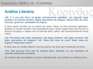 45
Análise Literária
v28. E a uns pôs Deus na igreja, primeiramente apóstolos, em segundo lugar
profetas, em terceiro mestres, depois operadores de milagres, depois dons de curar,
socorros, governos, variedades de línguas.
É Deus quem escolhe por as partes do corpo. Talvez os três primeiros apóstolos,
profetas e mestres tenham uma importância maior, talvez sejam estes que formam o
alicerce da igreja, e depois vem os demais dons, talvez não necessariamente nesta
ordem
v29. Porventura são todos apóstolos? são todos profetas? são todos mestres? são
todos operadores de milagres? v30. Todos têm dons de curar? falam todos em
línguas? interpretam todos?
É obvio que os cristãos diferem uns dos outros nos dons que receberam de Deus.
*v31. Mas procurai com zelo os maiores dons. Ademais, eu vos mostrarei um
caminho sobremodo excelente.
Os corintos são encorajados a buscar ardentemente, com paixão os melhores dons.
 