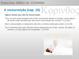 48
A ressurreição (cap. 15)
Alguns diziam que não há ressurreição.
“Ora, se está sendo pregado que Cristo ressuscitou dentre os mortos, como alguns
de vocês estão dizendo que não existe ressurreição dos mortos?” v.12 NVI
Sem a ressurreição o cristianismo não tem a mínima razão para existir. (v.13-19)
“Se é somente para esta vida que temos esperança em Cristo, somos, de todos os
homens, os mais dignos de compaixão.” v.19 NVI
 