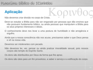 49
Aplicação
Não devemos criar divisão no corpo de Cristo.
Deve-se estudar a Bíblia para não ser enganado por pessoas que dão ensinos que
não possuem fundamento bíblico, ou ainda pessoas que manipulam a Bíblia para
os seus próprios interesses e ideais.
O conhecimento deve nos levar a uma postura de humildade e não arrogância e
orgulho.
Ainda que a nossa consciência não nos acuse, precisamos saber o que Deus pensa
e vê na nossa vida.
Devemos ser intolerantes com pecado.
Não devemos ler, ver, pensar ou ainda praticar imoralidade sexual, pois nossos
corpos são templo do Espírito Santo.
Os dons são distribuídos por Deus da forma que lhe apraz.
Os dons são úteis para um fim proveitoso, a saber o serviço e a edificação do corpo.
 