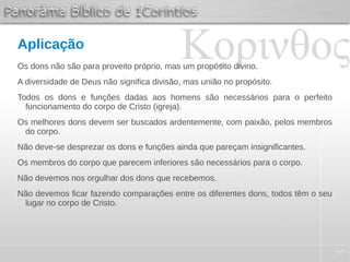50
Aplicação
Os dons não são para proveito próprio, mas um propósito divino.
A diversidade de Deus não significa divisão, mas união no propósito.
Todos os dons e funções dadas aos homens são necessários para o perfeito
funcionamento do corpo de Cristo (igreja).
Os melhores dons devem ser buscados ardentemente, com paixão, pelos membros
do corpo.
Não deve-se desprezar os dons e funções ainda que pareçam insignificantes.
Os membros do corpo que parecem inferiores são necessários para o corpo.
Não devemos nos orgulhar dos dons que recebemos.
Não devemos ficar fazendo comparações entre os diferentes dons, todos têm o seu
lugar no corpo de Cristo.
 