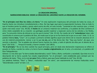 "EN EL PRINCIPIO"
LA CREACION ORIGINAL.
NARRACIONES BIBLICAS DESDE LA CREACION DEL UNIVERSO HASTA LA CREACION DEL HOMBRE.
"En el principio creó Dios los cielos y la tierra." En esta explicación majestuosa del principio de todas las cosas, el
Espíritu Santo nos introduce inmediatamente a Dios. No hay lugar aquí para la especulación humana. Esto es todo lo
que el hombre jamás ha sabido y jamás sabrá acerca de ello, en este mundo. "Levantad en alto vuestros ojos, y mirad
quién creó estas cosas" (Isa. 40:26). El hecho de un universo material nos confronta, y la palabra de Dios contiene el
único relato aceptable de su creación. Los geólogos pueden explorar y especular acerca de los estratos y los fósiles,
pero "la comunión íntima de Jehová es con los que le temen" (Sal. 25:14). Por medio de la fe "entendemos haber sido
constituido el universo por la palabra de Dios, de modo que lo que se ve fue hecho de lo que no se veía" (Heb. 11:3). La
palabra hebrea bara, "crear", en su propio y primario sentido significa aquel acto divino de la creación absoluta sin el
uso de material preexistente. Llamar a ser lo que no era, por el fíat divino (lat. fiat: "Que sea hecho", de aquí, una
sanción o decreto). "Por la palabra de Jehová fueron hechos los cielos, y todo el ejército de ellos por el aliento de su
boca" (Sal 33:6). " ... Porque él mandó, y fueron creados" (Sal 148:5).
"En el principio." No se nos dice cuándo fue aquel principio, pero sin duda esta declaración majestuosa se refiere al
pasado sin fecha, cuando los cielos y la tierra fueron creados originalmente por el acto, y la voluntad, y la palabra del
Dios Todopoderoso.
Génesis 1:2 nos dice que "la tierra estaba desordenada y vacía" (Tohu y Bohu: confusión y vaciedad). Que ésta no es la
descripción de la tierra cuando fue creada originalmente "en el principio", está establecido para siempre por las
palabras de Isaías. "Dios, no la creó en vano (Tohu y Bohu), para que fuese habitada la creó" (Isa. 45:18).
Las palabras hebreas "Tohu" y "Bohu", traducidas aquí "en vano", son exactamente las mismas traducidas como
"desordenada y vacía" en Gen. 1:2.
1 16
ESTUDIO 1
 