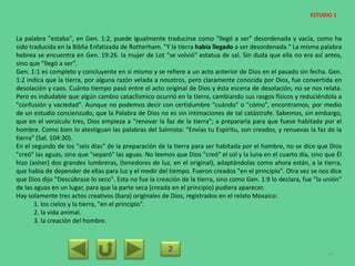 La palabra "estaba", en Gen. 1:2, puede igualmente traducirse como "llegó a ser" desordenada y vacía, como ha
sido traducida en la Biblia Enfatizada de Rotherham. "Y la tierra había llegado a ser desordenada." La misma palabra
hebrea se encuentra en Gen. 19:26. la mujer de Lot "se volvió" estatua de sal. Sin duda que ella no era así antes,
sino que "llegó a ser".
Gen. 1:1 es completo y concluyente en sí mismo y se refiere a un acto anterior de Dios en el pasado sin fecha. Gen.
1:2 indica que la tierra, por alguna razón velada a nosotros, pero claramente conocida por Dios, fue convertida en
desolación y caos. Cuánto tiempo pasó entre el acto original de Dios y ésta escena de desolación, no se nos relata.
Pero es indudable que algún cambio cataclísmico ocurrió en la tierra, cambiando sus rasgos físicos y reduciéndola a
"confusión y vaciedad". Aunque no podemos decir con certidumbre "cuándo" o "cómo", encontramos, por medio
de un estudio concienzudo, que la Palabra de Dios no es sin intimaciones de tal catástrofe. Sabemos, sin embargo,
que en el versículo tres, Dios empieza a "renovar la faz de la tierra"; a prepararla para que fuese habitada por el
hombre. Como bien lo atestiguan las palabras del Salmista: "Envías tu Espíritu, son creados, y renuevas la faz de la
tierra" (Sal. 104:30).
En el segundo de los "seis días" de la preparación de la tierra para ser habitada por el hombre, no se dice que Dios
"creó" las aguas, sino que "separó" las aguas. No leemos que Dios "creó" el sol y la luna en el cuarto día, sino que Él
hizo (asher) dos grandes lumbreras, (tenedores de luz, en el original), adaptándolas como ahora están, a la tierra,
que había de depender de ellas para luz y el medir del tiempo. Fueron creados "en el principio". Otra vez se nos dice
que Dios dijo "Descúbrase lo seco". Esta no fue la creación de la tierra, sino como Gen. 1:9 lo declara, fue "la unión"
de las aguas en un lugar, para que la parte seca (creada en el principio) pudiera aparecer.
Hay solamente tres actos creativos (bara) originales de Dios, registrados en el relato Mosaico:
1. los cielos y la tierra, "en el principio".
2. la vida animal.
3. la creación del hombre.
2 17
ESTUDIO 1
 