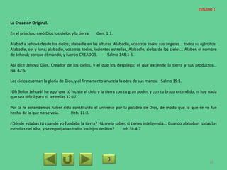 La Creación Original.
En el principio creó Dios los cielos y la tierra. Gen. 1:1.
Alabad a Jehová desde los cielos; alabadle en las alturas. Alabadle, vosotros todos sus ángeles... todos su ejércitos.
Alabadle, sol y luna; alabadle, vosotras todas, lucientes estrellas, Alabadle, cielos de los cielos... Alaben el nombre
de Jehová; porque él mandó, y fueron CREADOS. Salmo 148:1-5.
Así dice Jehová Dios, Creador de los cielos, y el que los despliega; el que extiende la tierra y sus productos...
Isa. 42:5.
Los cielos cuentan la gloria de Dios, y el firmamento anuncia la obra de sus manos. Salmo 19:1.
¡Oh Señor Jehová! he aquí que tú hiciste el cielo y la tierra con tu gran poder, y con tu brazo extendido, ni hay nada
que sea difícil para ti. Jeremías 32:17.
Por la fe entendemos haber sido constituido el universo por la palabra de Dios, de modo que lo que se ve fue
hecho de lo que no se veía. Heb. 11:3.
¿Dónde estabas tú cuando yo fundaba la tierra? Házmelo saber, si tienes inteligencia... Cuando alababan todas las
estrellas del alba, y se regocijaban todos los hijos de Dios? Job 38:4-7
3 18
ESTUDIO 1
 