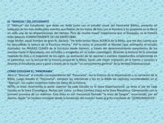 EL "MANUAL" DEL ESTUDIANTE
El "Manual" del Estudiante, que debe ser leído junto con el estudio visual del Panorama Bíblico, presenta un
bosquejo de los más destacados eventos que hablan de los tratos de Dios con el hombre, y Su propósito en la tierra
en cada una de las dispensaciones del tiempo. Pero de mucha mayor importancia que el bosquejo, es la historia
leída después COMPLETAMENTE DE LAS ESCRITURAS.
Jorge Muller, aquel hombre de gran fe, declaró: "He leído tantos libros ACERCA de la Biblia, que me doy cuenta que
he descuidado la lectura de la Escritura misma." Por lo tanto, al presentar el Manual (que acompaña el estudio
ilustrado), los PASAJES CLAVES de la Escritura desde Génesis, a través del desenvolvimiento panorámico de los
eventos hasta el Apocalipsis, son incluidos y arreglados en su orden cronológico, diciendo la historia de la voluntad
revelada de Dios y el propósito de los siglos. La asociación de las escenas o eventos reproducidos simplemente en
el panorama, con la lectura de la historia propia de la Biblia, harán una mejor impresión en la mente y corazón, y
llevarán al estudiante paso a paso a través de la vía de "un conocimiento general" de la Verdad Dispensacional.
COMO ESTUDIAR EL "PANORAMA"
Abra el "Manual" al estudio correspondiente del "Panorama", lea la historia de la dispensación y la narración de la
Biblia. Luego estudie el "Panorama", compare las referencias y lea en la Biblia los capítulos recomendados en el
"Manual", los cuales contienen todos los datos de la historia.
NOTA: la línea recorriendo la parte superior de cada Estudio es la línea Dispensacional. La línea al pie de cada
Estudio es la línea Cronológica. Fechas por Ushur. La línea Carmesí (roja) es la línea Mesiánica. Comenzando con la
primera promesa de un redentor. Esta línea es con frecuencia llamada "la línea de Sangre", recorriendo, por así
decirlo, desde "el Cordero inmolado desde la fundación del mundo" hasta el grito triunfante de "CONSUMADO ES".
2
 