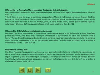 El Tercer Día - La Tierra y los Mares separados Producción de la Vida Vegetal.
Dijo también Dios: Júntense las aguas que están debajo de los cielos en un lugar, y descúbrase lo seco. Y fue así.
Gen. 1:9.
Y llamó Dios a lo seco tierra, y a la reunión de las aguas llamó Mares. Y vio Dios que era bueno. Después dijo Dios:
Produzca la tierra hierba verde, hierba que dé semilla; árbol de fruto que dé fruto según su género, que su semilla
esté en él, sobre la tierra. Y fue así. Produjo, pues, la tierra hierba verde, hierba que da semilla según su
naturaleza, y árbol que da fruto, cuya semilla está en él, según su género. Gen. 1:10-12
El Cuarto Día - El Sol y la luna Señalados como Lumbreras.
Dijo luego Dios: Haya lumbreras en la expansión de los cielos para separar el día de la noche; y sirvan de señales
para las estaciones, para días y años, y sean por lumbreras en la expansión de los cielos para alumbrar sobre la
tierra. Y fue así. E hizo Dios dos grandes lumbreras; la lumbrera mayor para que señorease en el día, y la lumbrera
menor para que señorease en la noche; hizo también las estrellas... Y vio Dios que era bueno. Y fue la tarde y la
mañana el día cuarto. Gen. 1:14-19.
El Quinto Día - Peces y Aves.
Dijo Dios: Produzcan las aguas seres vivientes, y aves que vuelen sobre la tierra, en la abierta expansión de los
cielos. Y creó Dios los grandes monstruos marinos, y todo ser viviente que se mueve, que las aguas produjeron
según su género, y toda ave alada según su especie. Y vio Dios que era bueno. Y Dios los bendijo, diciendo:
Fructificad y multiplicaos, y llenad las aguas en los mares, y multiplíquense las aves de la tierra. Y fue la tarde y la
mañana el día quinto. Gen. 1:20-23.
5 20
ESTUDIO 1
 
