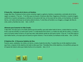 El Sexto Día - Animales de la tierra y el Hombre.
Luego dijo Dios: Produzca la tierra seres vivientes según su género, bestias y serpientes y animales de la tierra
según su especie. Y fue así... Y vio Dios que era bueno. Entonces dijo Dios: Hagamos al hombre a nuestra imagen,
conforme a nuestra semejanza; y señoree en los peces del mar, en las aves de los cielos, en las bestias, en toda la
tierra, y en todo animal que se arrastra sobre la tierra. Y creó Dios al hombre a su imagen, a imagen de Dios lo
creó, varón y hembra los creó. Gen. 1:24-27.
Alimento para Sustentar la Vida Creada.
Y dijo Dios: He aquí que os he dado planta que da semilla, que está sobre toda la tierra, y todo árbol en que hay
fruto y que da semilla; os serán para comer. Y a toda bestia de la tierra, y a todas las aves de los cielos, y a todo lo
que se arrastra sobre la tierra, en que hay vida, toda planta verde les será para comer. Y fue así. Y vio Dios todo lo
que había hecho, y he aquí que era bueno en gran manera. Y fue la tarde y la mañana el día sexto. Gen. 1:29-31.
El Séptimo Día - El Descanso Sabático de Dios.
Fueron, pues, acabados, los cielos y la tierra, y todo el ejército de ellos. Y acabó Dios en el día séptimo la obra
que hizo; y reposó el día séptimo de toda la obra que hizo. Y bendijo Dios al día séptimo, y lo santificó, porque en
él reposó de toda la obra que había hecho en la creación. Gen. 2:1-3
6 21
ESTUDIO 1
 