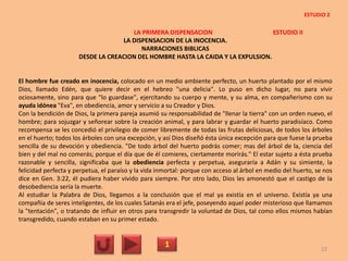LA PRIMERA DISPENSACION ESTUDIO II
LA DISPENSACION DE LA INOCENCIA.
NARRACIONES BIBLICAS
DESDE LA CREACION DEL HOMBRE HASTA LA CAIDA Y LA EXPULSION.
El hombre fue creado en inocencia, colocado en un medio ambiente perfecto, un huerto plantado por el mismo
Dios, llamado Edén, que quiere decir en el hebreo "una delicia". Lo puso en dicho lugar, no para vivir
ociosamente, sino para que "lo guardase", ejercitando su cuerpo y mente, y su alma, en compañerismo con su
ayuda idónea "Eva", en obediencia, amor y servicio a su Creador y Dios.
Con la bendición de Dios, la primera pareja asumió su responsabilidad de "llenar la tierra" con un orden nuevo, el
hombre; para sojuzgar y señorear sobre la creación animal, y para labrar y guardar el huerto paradisíaco. Como
recompensa se les concedió el privilegio de comer libremente de todas las frutas deliciosas, de todos los árboles
en el huerto; todos los árboles con una excepción, y así Dios diseñó ésta única excepción para que fuese la prueba
sencilla de su devoción y obediencia. "De todo árbol del huerto podrás comer; mas del árbol de la, ciencia del
bien y del mal no comerás; porque el día que de él comieres, ciertamente morirás." El estar sujeto a ésta prueba
razonable y sencilla, significaba que la obediencia perfecta y perpetua, aseguraría a Adán y su simiente, la
felicidad perfecta y perpetua, el paraíso y la vida inmortal: porque con acceso al árbol en medio del huerto, se nos
dice en Gen. 3:22, él pudiera haber vivido para siempre. Por otro lado, Dios les amonestó que el castigo de la
desobediencia sería la muerte.
Al estudiar la Palabra de Dios, llegamos a la conclusión que el mal ya existía en el universo. Existía ya una
compañía de seres inteligentes, de los cuales Satanás era el jefe, poseyendo aquel poder misterioso que llamamos
la "tentación", o tratando de influir en otros para transgredir la voluntad de Dios, tal como ellos mismos habían
transgredido, cuando estaban en su primer estado.
1 22
ESTUDIO 2
 