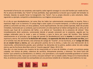 Asumiendo la forma de una serpiente, este espíritu caído ingenió conseguir la ruina del hombre por medio de Eva.
Por la astucia del Diablo, Eva "tomó" la fruta prohibida. Aquí aprendemos la lección que el poder del tentador es
limitado. Satanás no puede forzar la transgresión. Eva "tomó", fue su propia elección y acto voluntario. Adán,
siguiendo su ejemplo, compartió su desobediencia y sus trágicas consecuencias.
En el día en que desobedecieron, tal como Dios les había tan solemnemente amonestado, la muerte, física y
espiritual, llegó a ser su herencia. El cuerpo llegó a estar sujeto a la muerte temporal, y el alma de igual manera
perdió su comunión con Dios; en otras palabras, murió espiritualmente. De este cambio operado, Adán dio prueba
inmediata, mostrando por su conducta, que la comunión y la vida espiritual se habían extinguido de su alma, de tal
manera que huyó de la presencia del Señor, y se esforzó en "esconderse de la presencia dé Jehová." Dios
inmediatamente dictó sentencia, comenzando (donde el pecado comenzó) con la serpiente, seguido por los
castigos ordenados para la mujer y para el hombre, y para la tierra por causa del hombre. Dios declaró
solemnemente en el principio, que la paga del pecado (la desobediencia) sería la muerte; la muerte temporal,
espiritual y eterna. No solamente la disolución del cuerpo, y la separación del alma de la comunión con Dios, pero
en el sentido más alto del término, esta amenaza de castigo de "muerte", en las Escrituras, es el 'castigo del alma
en un estado futuro y eterno, por una aplicación positiva de la ira divina, y nada sino una intervención de la
misericordia, suficientemente grande, para satisfacer las demandas de la justicia, pudiera salvar de este castigo
eterno, que las Escrituras describen como la "muerte segunda" (Apoc. 20:11-15).
Dios dio a la raza humana una muestra tal de misericordia en la hora de tinieblas, al vestir a la primera pareja
culpable, con túnicas de pieles, cobertura de sacrificio, divinamente provista, y entonces "les envió fuera del
huerto" que contenía sus bendiciones y su delicia; y los querubines y una espada encendida guardaron el camino
hacia el árbol de la vida, "para que no coma y viva para siempre" (en su estado caído). Porque en la misericordia de
Dios, la sentencia pronunciada fue acompañada con una promesa notable de un Salvador, que redimiría a la raza
2 23
ESTUDIO 2
 