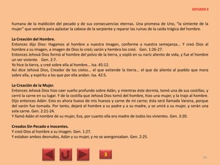 humana de la maldición del pecado y de sus consecuencias eternas. Una promesa de Uno, "la simiente de la
mujer" que vendría para aplastar la cabeza de la serpiente y reparar las ruinas de la caída trágica del hombre.
La Creación del Hombre.
Entonces dijo Dios: Hagamos al hombre a nuestra imagen, conforme a nuestra semejanza... Y creó Dios al
hombre a su imagen, a imagen de Dios lo creó; varón y hembra los creó. Gen. 1:26-27.
Entonces Jehová Dios formó al hombre del polvo de la tierra, y sopló en su nariz aliento de vida, y fue el hombre
un ser viviente. Gen. 2:7.
Yo hice la tierra, y creé sobre ella al hombre... Isa. 45:12.
Así dice Jehová Dios, Creador de los cielos... el que extiende la tierra... el que da aliento al pueblo que mora
sobre ella, y espíritu a los que por ella andan. Isa. 42:5.
La Creación de la Mujer.
Entonces Jehová Dios hizo caer sueño profundo sobre Adán, y mientras éste dormía, tomó una de sus costillas, y
cerró la carne en su lugar. Y de la costilla que Jehová Dios tomó del hombre, hizo una mujer, y la trajo al hombre.
Dijo entonces Adán: Esto es ahora hueso de mis huesos y carne de mi carne; ésta será llamada Varona, porque
del varón fue tomada. Por tanto, dejará el hombre a su padre y a su madre, y se unirá a su mujer, y serán una
sola carne. Gen. 2:21-24.
Y llamó Adán el nombre de su mujer, Eva, por cuanto ella era madre de todos los vivientes. Gen. 3:20.
Creados Sin Pecado e Inocentes.
Y creó Dios al hombre a su imagen. Gen. 1:27.
Y estaban ambos desnudos, Adán y su mujer, y no se avergonzaban. Gen. 2:25.
3 24
ESTUDIO 2
 