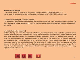 Muerte Física y Espiritual.
" ... porque el día que de él comieres, ciertamente morirás" (MUERTE ESPIRITUAL). Gen. 2:17.
"Con el sudor de tu rostro comerás el pan hasta que vuelvas a la tierra" (MUERTE FISICA). Gen. 3:19.
La Desobediencia Rompe la Comunión con Dios.
... y el hombre y la mujer se escondieron de la presencia de Jehová Dios... Mas Jehová Dios llamó al hombre, y le
dijo: ¿Dónde estás tú? Y él respondió: Oí tu voz en el huerto, y tuve miedo, porque estaba desnudo; y me escondí.
Gen. 3:8-10.
La Pena del Pecado (La Maldición).
Y Jehová Dios dijo a la serpiente: Por cuanto esto hiciste, maldita serás entre todas las bestias y entre todos los
animales del campo; sobre tu pecho andarás, y polvo comerás todos los días de tu vida. Y pondré enemistad entre
ti y la mujer, y entre tu simiente y la simiente suya; ésta te herirá en la cabeza, y tú le herirás en el calcañar. A la
mujer dijo: Multiplicaré en gran manera los dolores en tus preñeces; con dolor darás a luz los hijos; y tu deseo
será para tu marido, y él se enseñoreará de ti. Y al hombre dijo: Por cuanto obedeciste a la voz de tu mujer, y
comiste del árbol de que te mandé diciendo: No comerás de él; maldita será la tierra por tu causa; con dolor
comerás de ella todos los días de tu vida. Espinos y cardos te producirá, y comerás plantas del campo. Con el
sudor de tu rostro comerás el pan hasta que vuelvas a la tierra, porque de ella fuiste tomado; pues polvo eres, y
al polvo volverás. Gen. 3:14-19.
5 26
ESTUDIO 2
 