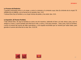 La Promesa del Redentor.
Y pondré enemistad entre ti y la mujer, y entre tu simiente y la simiente suya; ésta (la simiente de la mujer) TE
HERIRA EN LA CABEZA, y tú le herirás en el calcañar. Gen. 3:15.
Y Jehová Dios hizo al hombre y a su mujer túnicas de pieles, y los vistió. Gen. 3:21.
La Expulsión. (El Paraíso Perdido).
Y dijo Jehová Dios. He aquí el hombre es como uno de nosotros, sabiendo el bien y el mal; ahora, pues, que no
alargue su mano, y tome también del árbol de la vida, y coma, y viva para siempre... Eché, pues, fuera al hombre,
y puso al oriente del huerto de Edén querubines, y una espada encendida que se revolvía por todos lados, para
guardar el camino del árbol de la vida. Gen. 3:22-24.
6 27
ESTUDIO 2
 