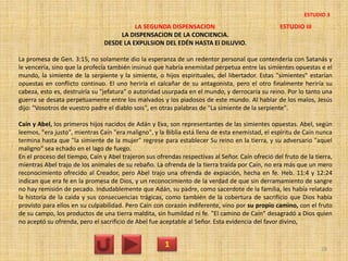 LA SEGUNDA DISPENSACION ESTUDIO III
LA DISPENSACION DE LA CONCIENCIA.
DESDE LA EXPULSION DEL EDÉN HASTA El DILUVIO.
La promesa de Gen. 3:15, no solamente dio la esperanza de un redentor personal que contendería con Satanás y
le vencería, sino que la profecía también insinuó que habría enemistad perpetua entre las simientes opuestas e el
mundo, la simiente de la serpiente y la simiente, o hijos espirituales, del libertador. Estas "simientes" estarían
opuestas en conflicto continuo. El uno heriría el calcañar de su antagonista, pero el otro finalmente heriría su
cabeza, esto es, destruiría su "jefatura" o autoridad usurpada en el mundo, y derrocaría su reino. Por lo tanto una
guerra se desata perpetuamente entre los malvados y los piadosos de este mundo. Al hablar de los malos, Jesús
dijo: "Vosotros de vuestro padre el diablo sois", en otras palabras de "La simiente de la serpiente".
Caín y Abel, los primeros hijos nacidos de Adán y Eva, son representantes de las simientes opuestas. Abel, según
leemos, "era justo", mientras Caín "era maligno", y la Biblia está llena de esta enemistad, el espíritu de Caín nunca
termina hasta que "la simiente de la mujer" regrese para establecer Su reino en la tierra, y su adversario "aquel
maligno" sea echado en el lago de fuego.
En el proceso del tiempo, Caín y Abel trajeron sus ofrendas respectivas al Señor. Caín ofreció del fruto de la tierra,
mientras Abel trajo de los animales de su rebaño. La ofrenda de la tierra traída por Caín, no era más que un mero
reconocimiento ofrecido al Creador, pero Abel trajo una ofrenda de expiación, hecha en fe. Heb. 11:4 y 12:24
indican que era fe en la promesa de Dios, y un reconocimiento de la verdad de que sin derramamiento de sangre
no hay remisión de pecado. Indudablemente que Adán, su padre, como sacerdote de la familia, les había relatado
la historia de la caída y sus consecuencias trágicas, como también de la cobertura de sacrificio que Dios había
provisto para ellos en su culpabilidad. Pero Caín con corazón indiferente, vino por su propio camino, con el fruto
de su campo, los productos de una tierra maldita, sin humildad ni fe. "El camino de Caín" desagradó a Dios quien
no aceptó su ofrenda, pero el sacrificio de Abel fue aceptable al Señor. Esta evidencia del favor divino,
1 28
ESTUDIO 3
 